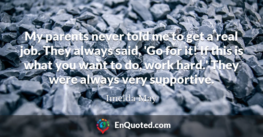 My parents never told me to get a real job. They always said, 'Go for it! If this is what you want to do, work hard.' They were always very supportive.