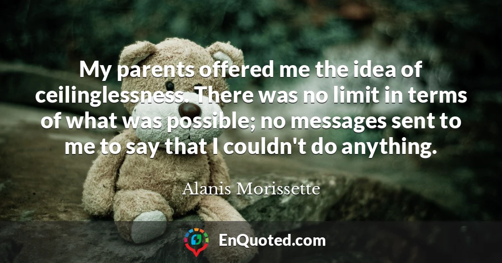 My parents offered me the idea of ceilinglessness. There was no limit in terms of what was possible; no messages sent to me to say that I couldn't do anything.