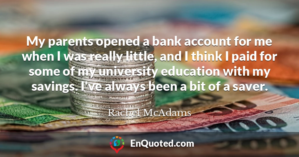My parents opened a bank account for me when I was really little, and I think I paid for some of my university education with my savings. I've always been a bit of a saver.
