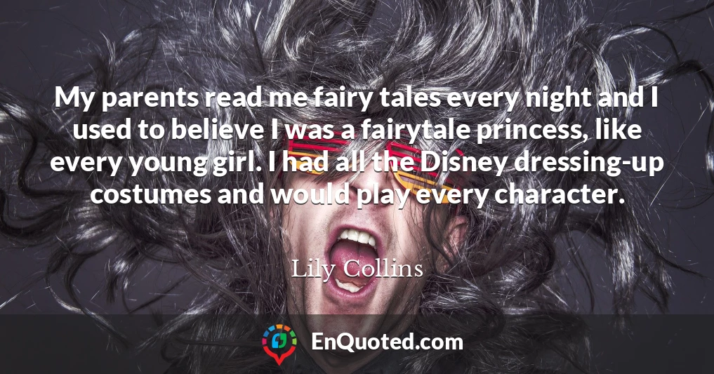 My parents read me fairy tales every night and I used to believe I was a fairytale princess, like every young girl. I had all the Disney dressing-up costumes and would play every character.