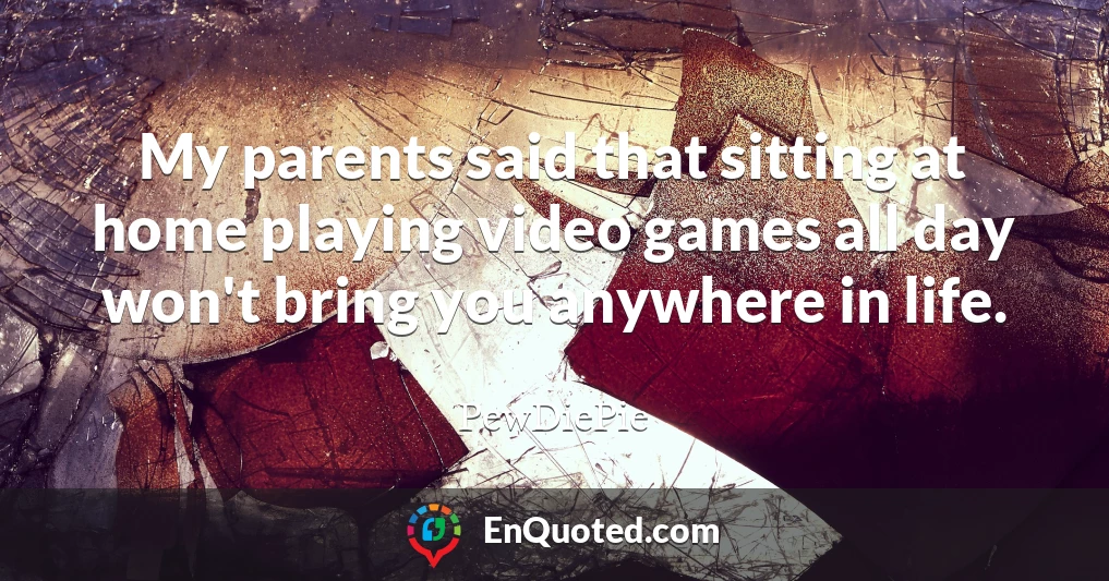 My parents said that sitting at home playing video games all day won't bring you anywhere in life.