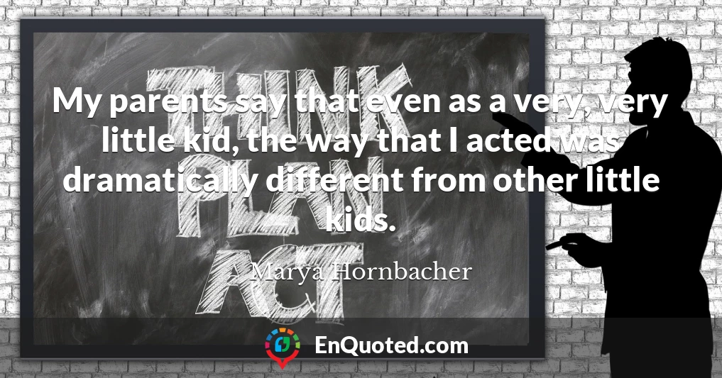 My parents say that even as a very, very little kid, the way that I acted was dramatically different from other little kids.