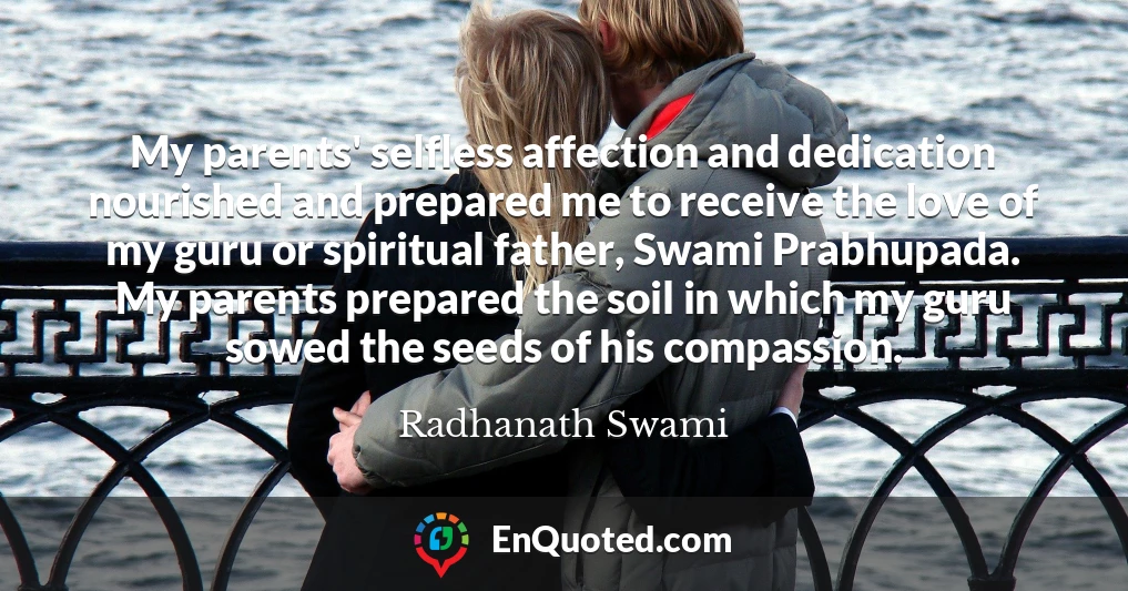 My parents' selfless affection and dedication nourished and prepared me to receive the love of my guru or spiritual father, Swami Prabhupada. My parents prepared the soil in which my guru sowed the seeds of his compassion.