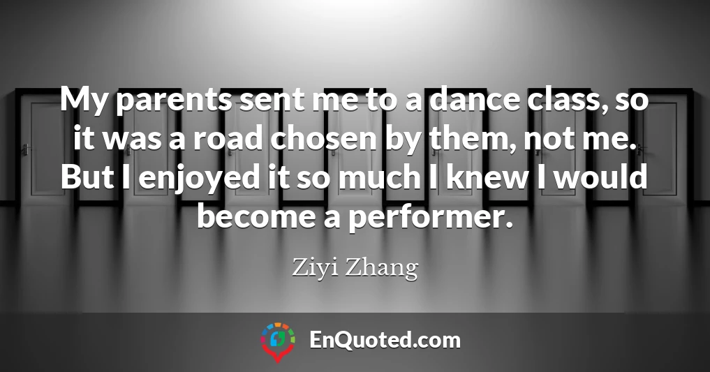 My parents sent me to a dance class, so it was a road chosen by them, not me. But I enjoyed it so much I knew I would become a performer.