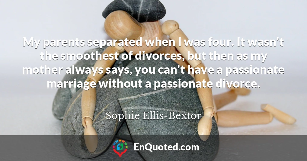 My parents separated when I was four. It wasn't the smoothest of divorces, but then as my mother always says, you can't have a passionate marriage without a passionate divorce.