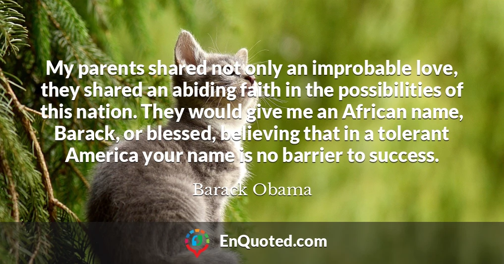 My parents shared not only an improbable love, they shared an abiding faith in the possibilities of this nation. They would give me an African name, Barack, or blessed, believing that in a tolerant America your name is no barrier to success.
