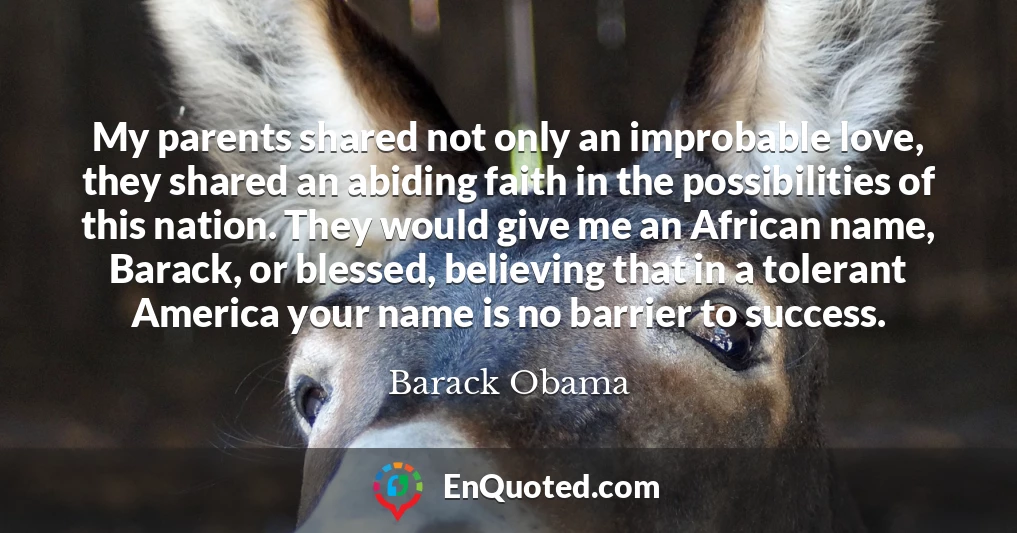 My parents shared not only an improbable love, they shared an abiding faith in the possibilities of this nation. They would give me an African name, Barack, or blessed, believing that in a tolerant America your name is no barrier to success.