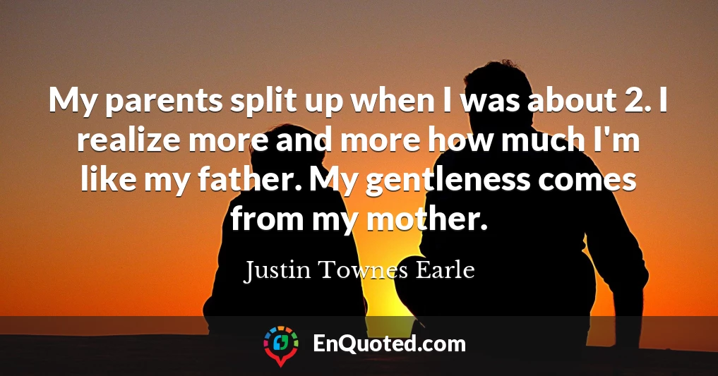 My parents split up when I was about 2. I realize more and more how much I'm like my father. My gentleness comes from my mother.