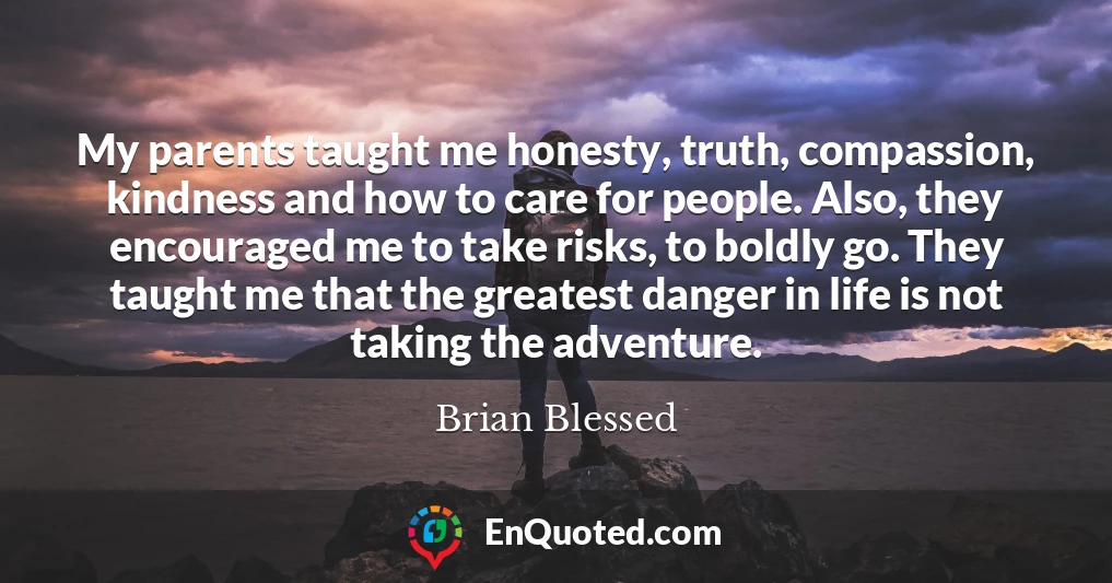 My parents taught me honesty, truth, compassion, kindness and how to care for people. Also, they encouraged me to take risks, to boldly go. They taught me that the greatest danger in life is not taking the adventure.