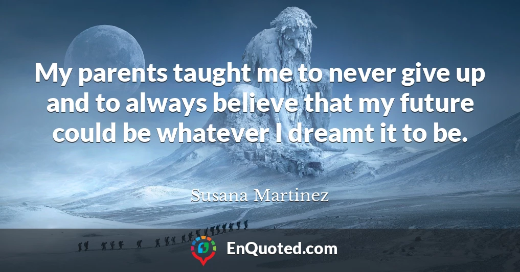 My parents taught me to never give up and to always believe that my future could be whatever I dreamt it to be.