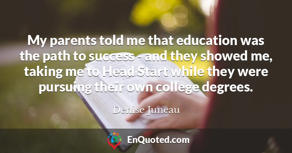 My parents told me that education was the path to success - and they showed me, taking me to Head Start while they were pursuing their own college degrees.
