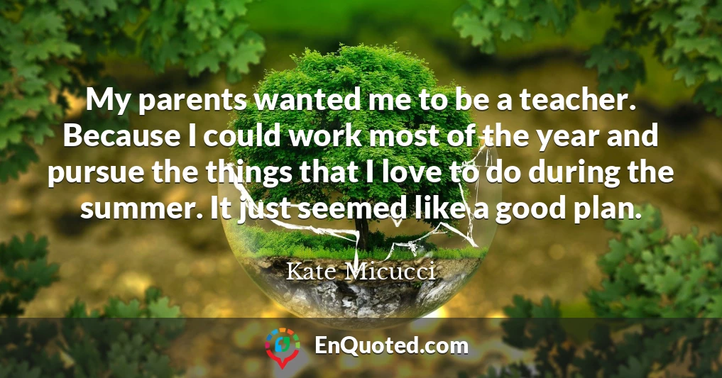 My parents wanted me to be a teacher. Because I could work most of the year and pursue the things that I love to do during the summer. It just seemed like a good plan.