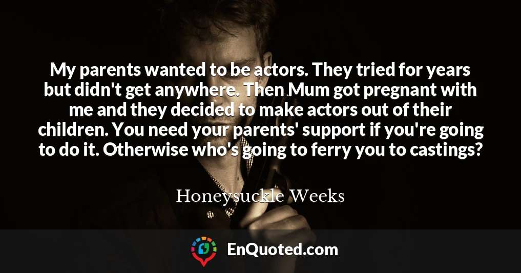 My parents wanted to be actors. They tried for years but didn't get anywhere. Then Mum got pregnant with me and they decided to make actors out of their children. You need your parents' support if you're going to do it. Otherwise who's going to ferry you to castings?