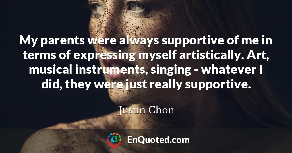 My parents were always supportive of me in terms of expressing myself artistically. Art, musical instruments, singing - whatever I did, they were just really supportive.
