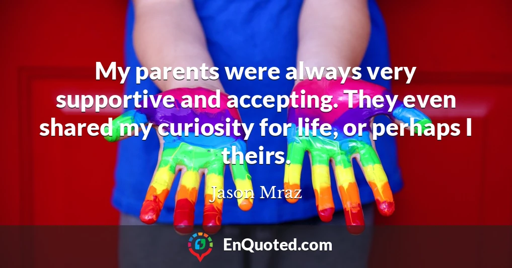 My parents were always very supportive and accepting. They even shared my curiosity for life, or perhaps I theirs.