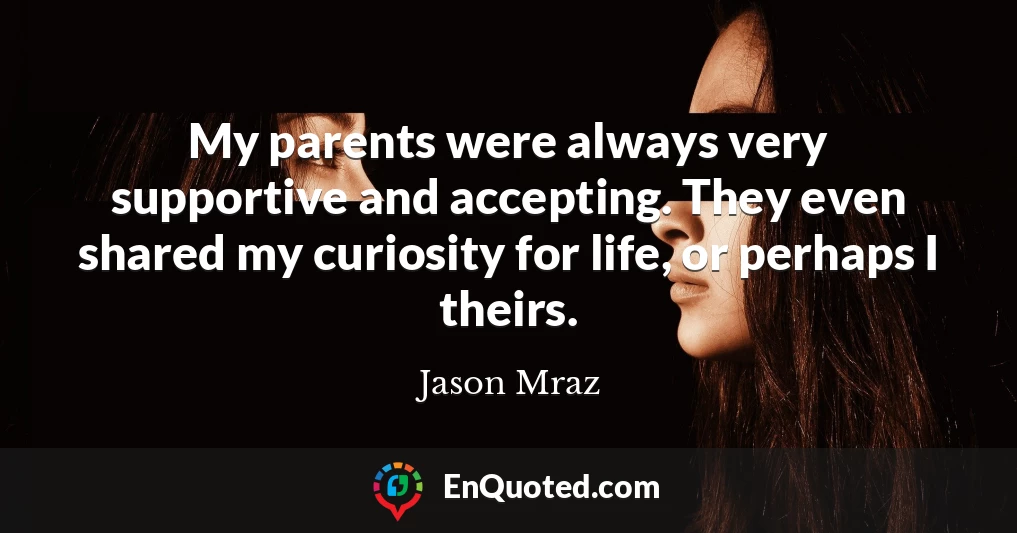 My parents were always very supportive and accepting. They even shared my curiosity for life, or perhaps I theirs.