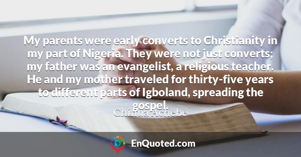 My parents were early converts to Christianity in my part of Nigeria. They were not just converts; my father was an evangelist, a religious teacher. He and my mother traveled for thirty-five years to different parts of Igboland, spreading the gospel.