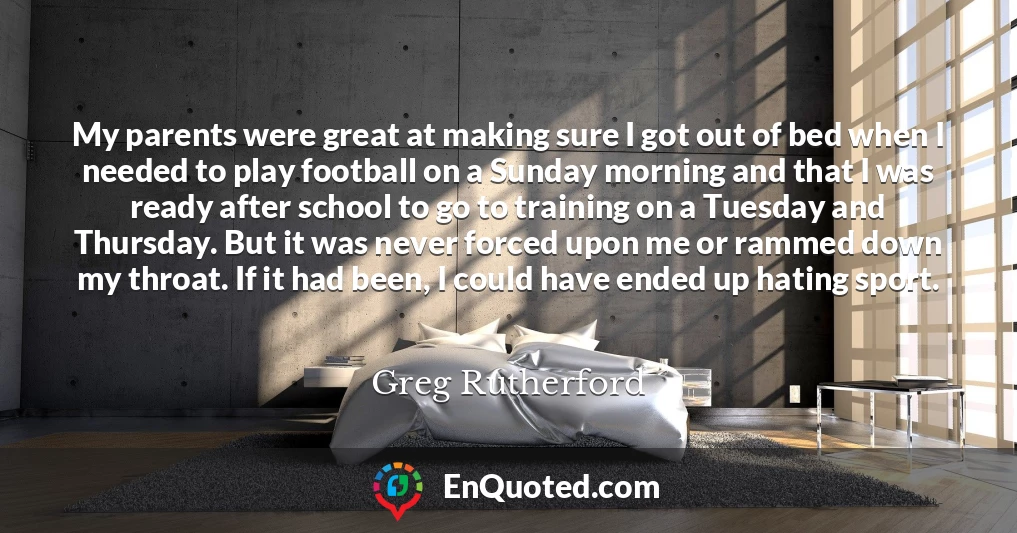 My parents were great at making sure I got out of bed when I needed to play football on a Sunday morning and that I was ready after school to go to training on a Tuesday and Thursday. But it was never forced upon me or rammed down my throat. If it had been, I could have ended up hating sport.