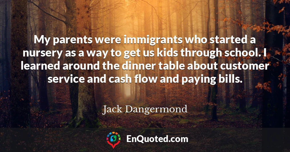 My parents were immigrants who started a nursery as a way to get us kids through school. I learned around the dinner table about customer service and cash flow and paying bills.
