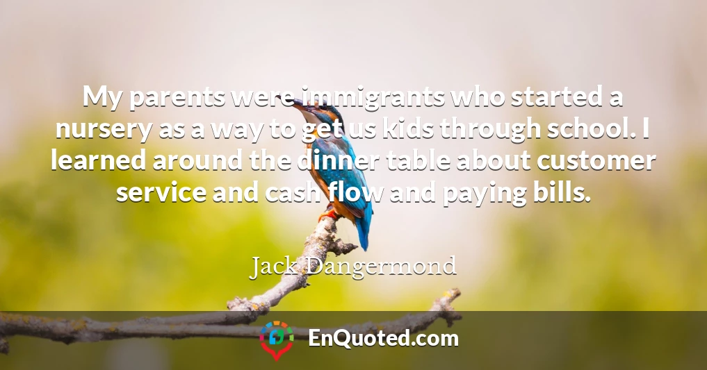 My parents were immigrants who started a nursery as a way to get us kids through school. I learned around the dinner table about customer service and cash flow and paying bills.