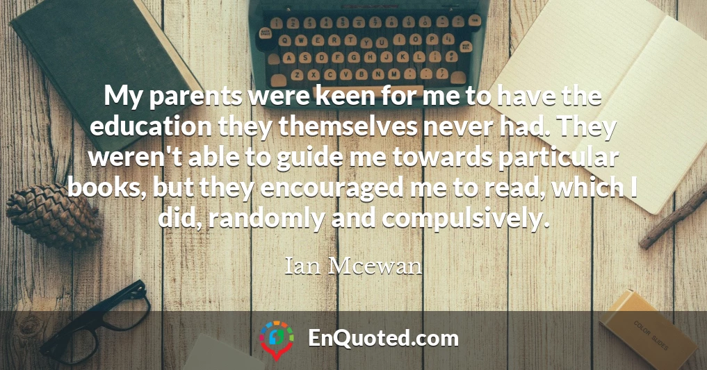 My parents were keen for me to have the education they themselves never had. They weren't able to guide me towards particular books, but they encouraged me to read, which I did, randomly and compulsively.