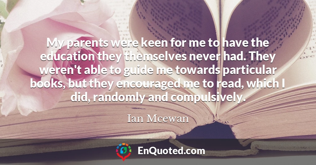 My parents were keen for me to have the education they themselves never had. They weren't able to guide me towards particular books, but they encouraged me to read, which I did, randomly and compulsively.