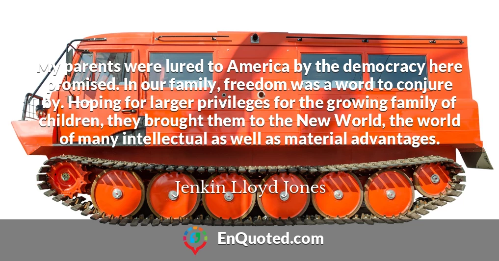 My parents were lured to America by the democracy here promised. In our family, freedom was a word to conjure by. Hoping for larger privileges for the growing family of children, they brought them to the New World, the world of many intellectual as well as material advantages.