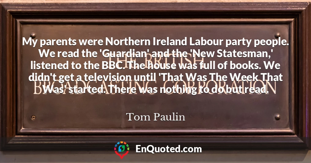 My parents were Northern Ireland Labour party people. We read the 'Guardian' and the 'New Statesman,' listened to the BBC. The house was full of books. We didn't get a television until 'That Was The Week That Was' started. There was nothing to do but read.