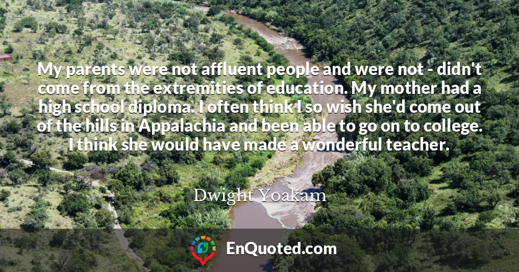 My parents were not affluent people and were not - didn't come from the extremities of education. My mother had a high school diploma. I often think I so wish she'd come out of the hills in Appalachia and been able to go on to college. I think she would have made a wonderful teacher.