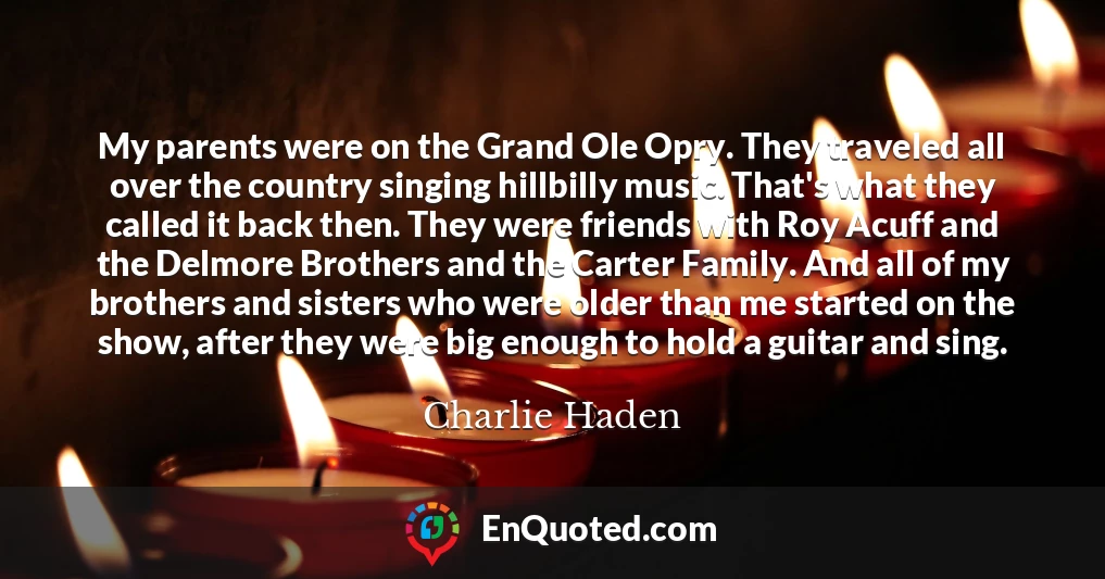 My parents were on the Grand Ole Opry. They traveled all over the country singing hillbilly music. That's what they called it back then. They were friends with Roy Acuff and the Delmore Brothers and the Carter Family. And all of my brothers and sisters who were older than me started on the show, after they were big enough to hold a guitar and sing.