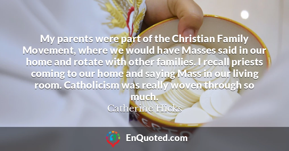 My parents were part of the Christian Family Movement, where we would have Masses said in our home and rotate with other families. I recall priests coming to our home and saying Mass in our living room. Catholicism was really woven through so much.