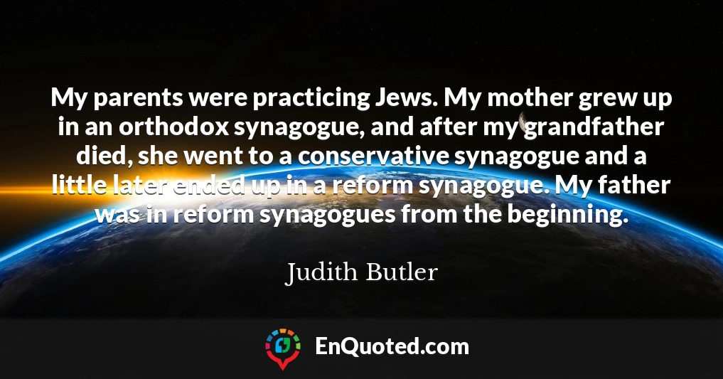 My parents were practicing Jews. My mother grew up in an orthodox synagogue, and after my grandfather died, she went to a conservative synagogue and a little later ended up in a reform synagogue. My father was in reform synagogues from the beginning.