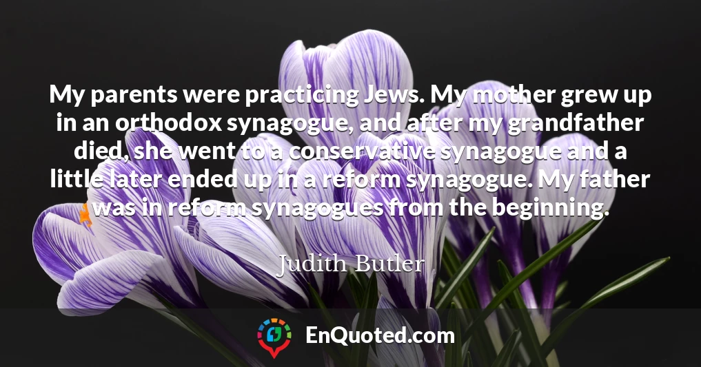 My parents were practicing Jews. My mother grew up in an orthodox synagogue, and after my grandfather died, she went to a conservative synagogue and a little later ended up in a reform synagogue. My father was in reform synagogues from the beginning.