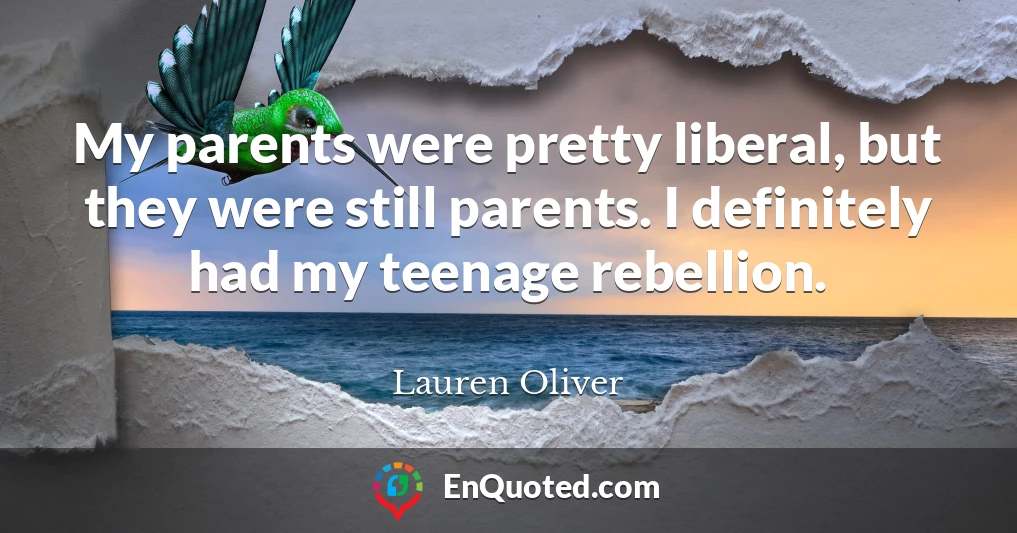 My parents were pretty liberal, but they were still parents. I definitely had my teenage rebellion.