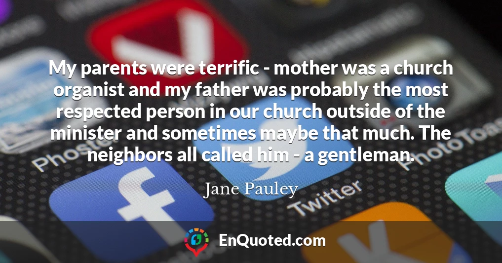 My parents were terrific - mother was a church organist and my father was probably the most respected person in our church outside of the minister and sometimes maybe that much. The neighbors all called him - a gentleman.