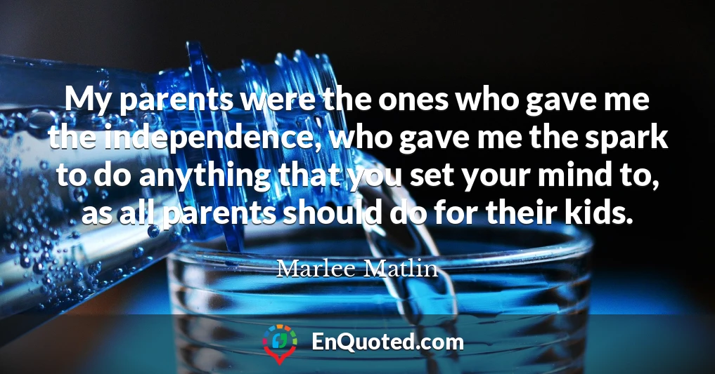 My parents were the ones who gave me the independence, who gave me the spark to do anything that you set your mind to, as all parents should do for their kids.