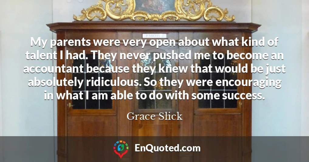 My parents were very open about what kind of talent I had. They never pushed me to become an accountant because they knew that would be just absolutely ridiculous. So they were encouraging in what I am able to do with some success.