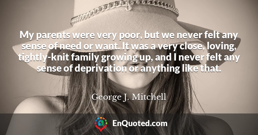 My parents were very poor, but we never felt any sense of need or want. It was a very close, loving, tightly-knit family growing up, and I never felt any sense of deprivation or anything like that.