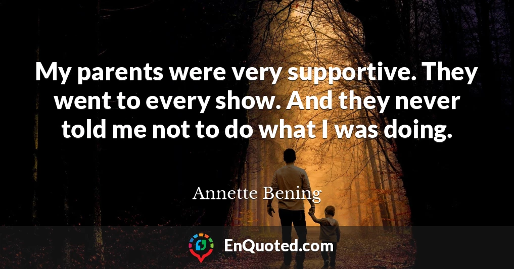 My parents were very supportive. They went to every show. And they never told me not to do what I was doing.