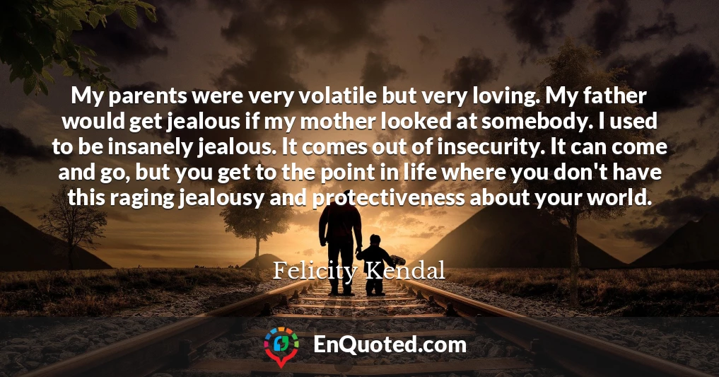 My parents were very volatile but very loving. My father would get jealous if my mother looked at somebody. I used to be insanely jealous. It comes out of insecurity. It can come and go, but you get to the point in life where you don't have this raging jealousy and protectiveness about your world.