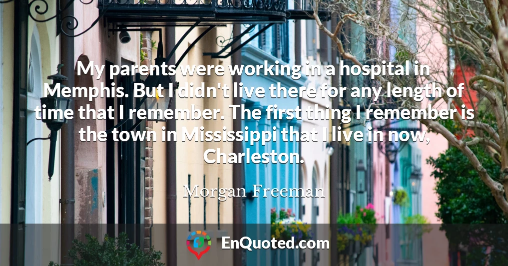 My parents were working in a hospital in Memphis. But I didn't live there for any length of time that I remember. The first thing I remember is the town in Mississippi that I live in now, Charleston.