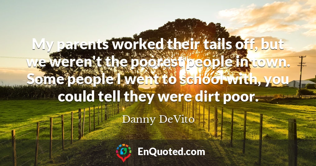 My parents worked their tails off, but we weren't the poorest people in town. Some people I went to school with, you could tell they were dirt poor.