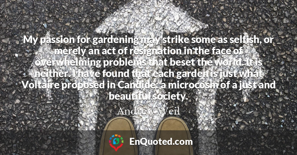 My passion for gardening may strike some as selfish, or merely an act of resignation in the face of overwhelming problems that beset the world. It is neither. I have found that each garden is just what Voltaire proposed in Candide: a microcosm of a just and beautiful society.