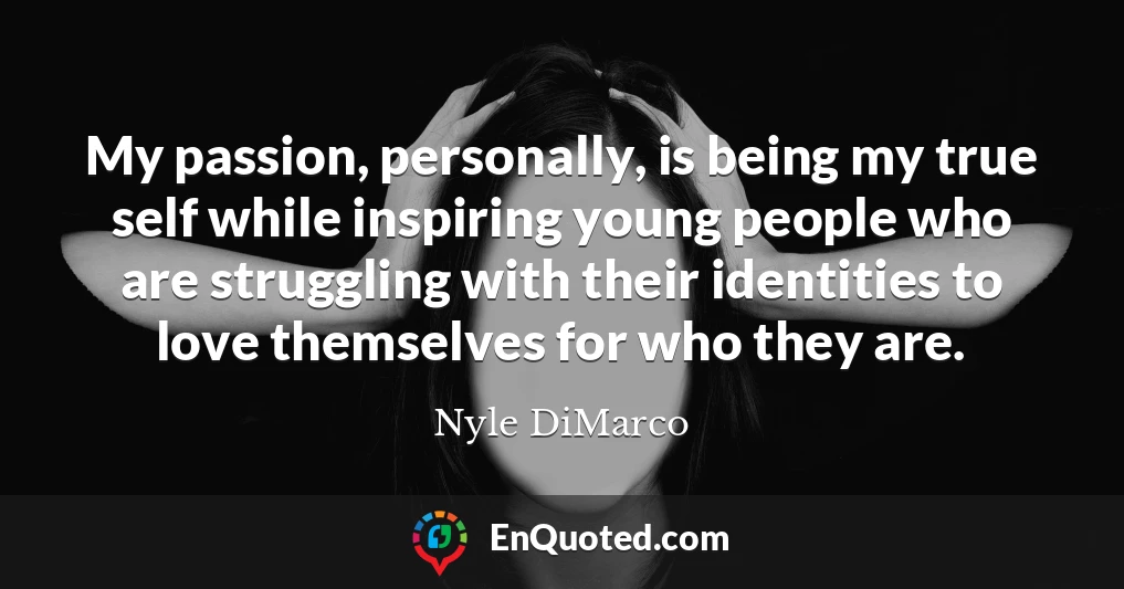 My passion, personally, is being my true self while inspiring young people who are struggling with their identities to love themselves for who they are.