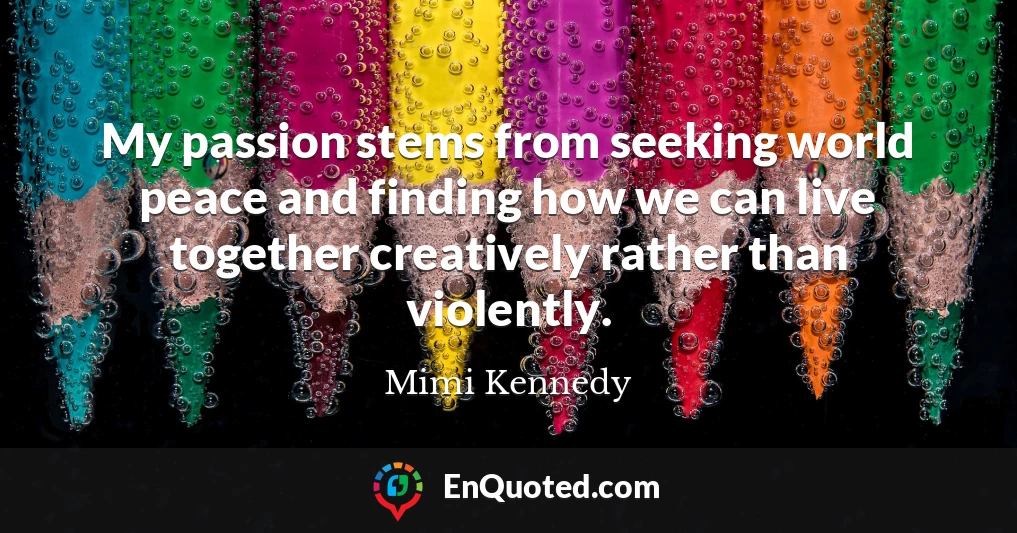 My passion stems from seeking world peace and finding how we can live together creatively rather than violently.