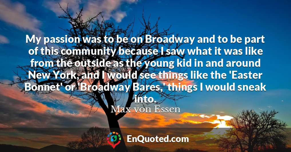 My passion was to be on Broadway and to be part of this community because I saw what it was like from the outside as the young kid in and around New York, and I would see things like the 'Easter Bonnet' or 'Broadway Bares,' things I would sneak into.