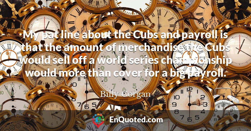 My pat line about the Cubs and payroll is that the amount of merchandise the Cubs would sell off a world series championship would more than cover for a big payroll.
