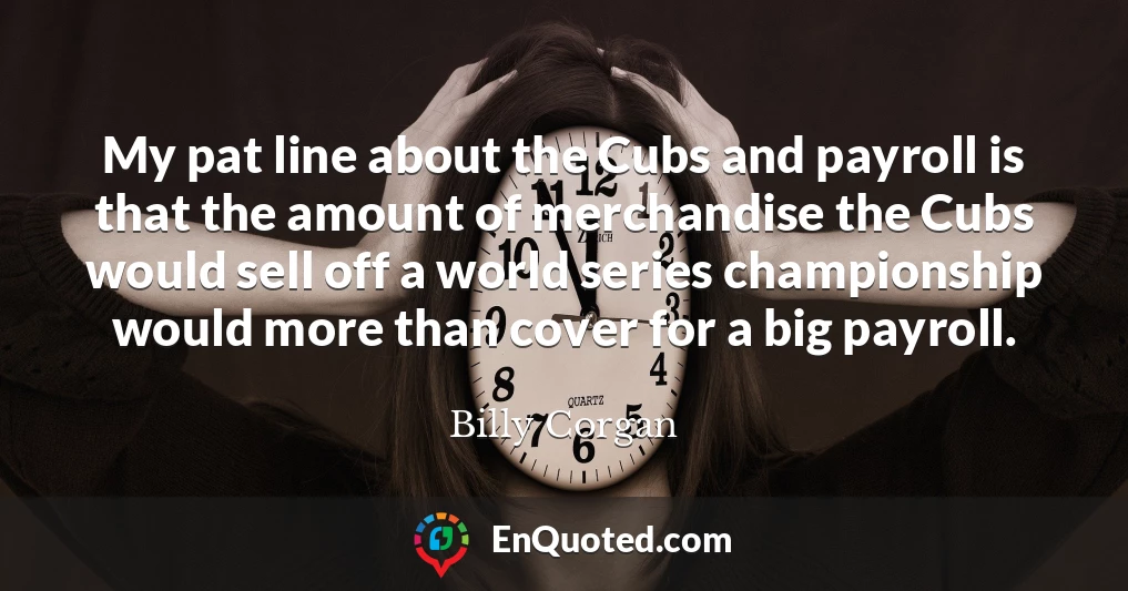 My pat line about the Cubs and payroll is that the amount of merchandise the Cubs would sell off a world series championship would more than cover for a big payroll.