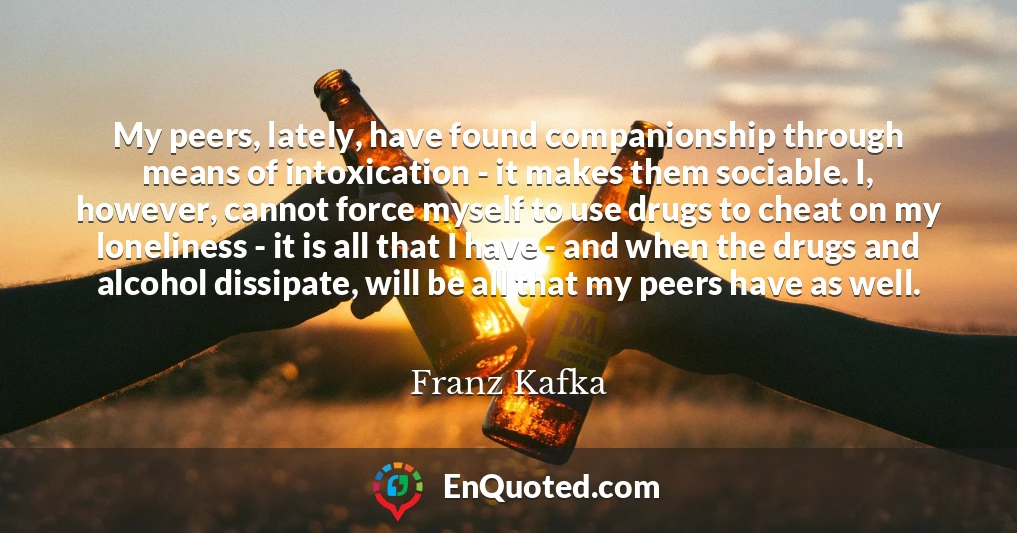 My peers, lately, have found companionship through means of intoxication - it makes them sociable. I, however, cannot force myself to use drugs to cheat on my loneliness - it is all that I have - and when the drugs and alcohol dissipate, will be all that my peers have as well.