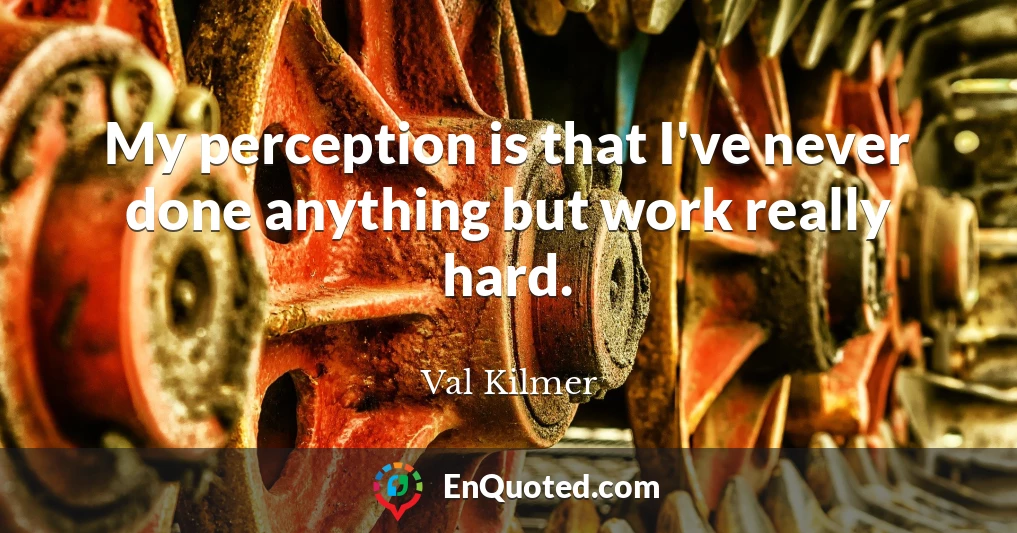 My perception is that I've never done anything but work really hard.